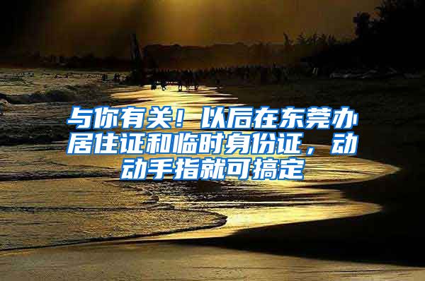 與你有關！以后在東莞辦居住證和臨時身份證，動動手指就可搞定