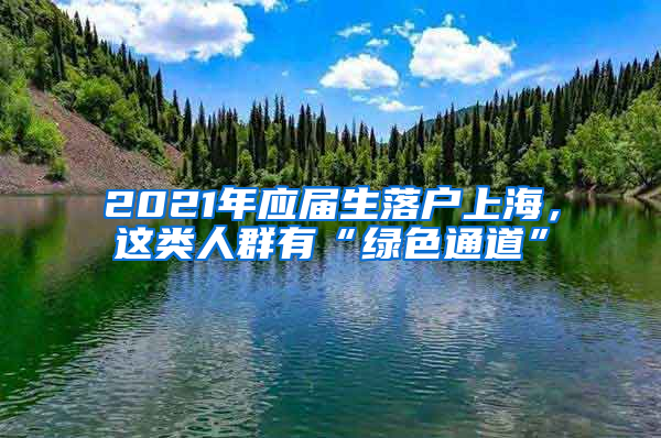 2021年應(yīng)屆生落戶上海，這類人群有“綠色通道”