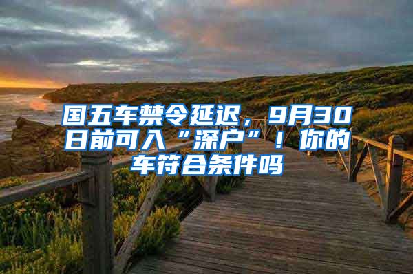 國五車禁令延遲，9月30日前可入“深戶”！你的車符合條件嗎