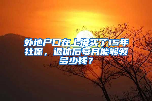 外地戶口在上海買了15年社保，退休后每月能夠領(lǐng)多少錢？