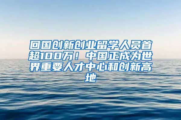 回國創(chuàng)新創(chuàng)業(yè)留學(xué)人員首超100萬！中國正成為世界重要人才中心和創(chuàng)新高地