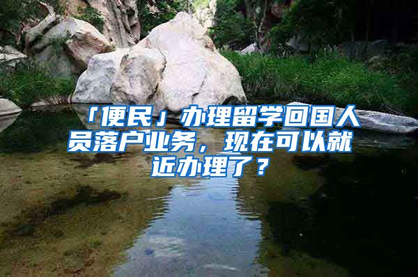 「便民」辦理留學(xué)回國人員落戶業(yè)務(wù)，現(xiàn)在可以就近辦理了？