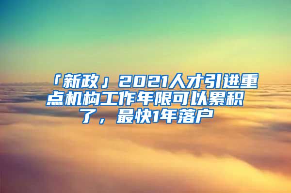 「新政」2021人才引進(jìn)重點(diǎn)機(jī)構(gòu)工作年限可以累積了，最快1年落戶