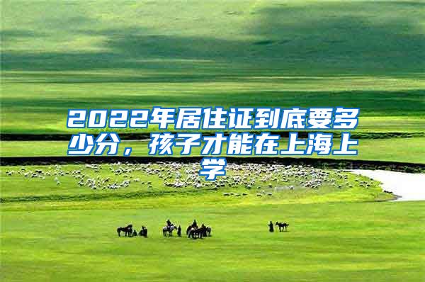 2022年居住證到底要多少分，孩子才能在上海上學(xué)