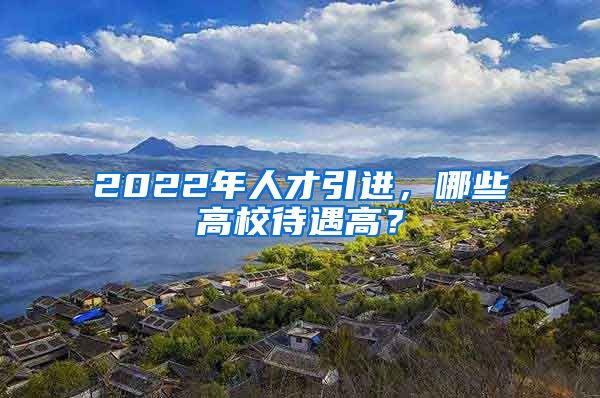 2022年人才引進(jìn)，哪些高校待遇高？