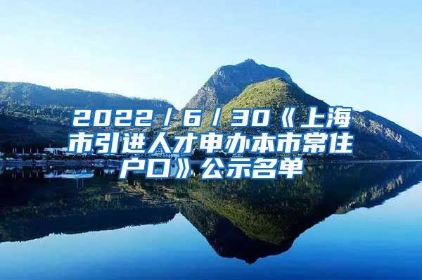 2022／6／30《上海市引進人才申辦本市常住戶口》公示名單