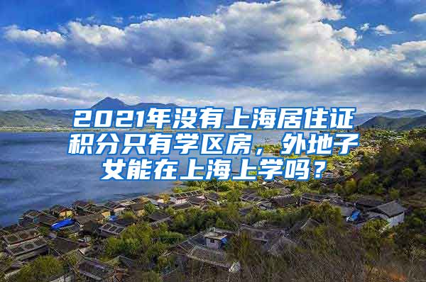 2021年沒有上海居住證積分只有學(xué)區(qū)房，外地子女能在上海上學(xué)嗎？