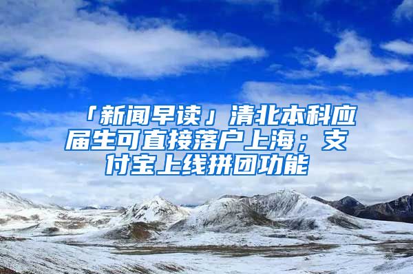 「新聞早讀」清北本科應(yīng)屆生可直接落戶上海；支付寶上線拼團(tuán)功能