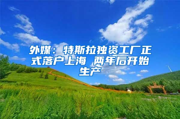 外媒：特斯拉獨資工廠正式落戶上海 兩年后開始生產(chǎn)