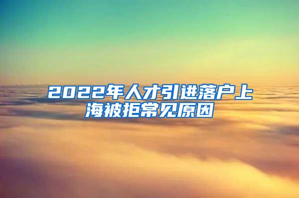 2022年人才引進(jìn)落戶上海被拒常見(jiàn)原因