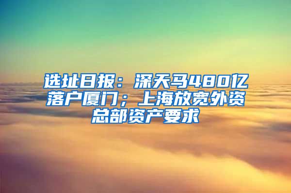 選址日報：深天馬480億落戶廈門；上海放寬外資總部資產(chǎn)要求