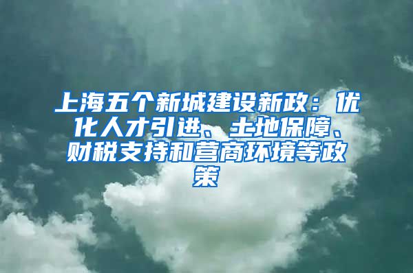 上海五個(gè)新城建設(shè)新政：優(yōu)化人才引進(jìn)、土地保障、財(cái)稅支持和營(yíng)商環(huán)境等政策