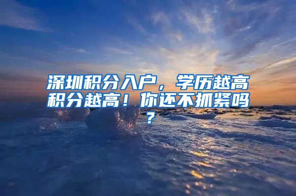 深圳積分入戶，學(xué)歷越高積分越高！你還不抓緊嗎？