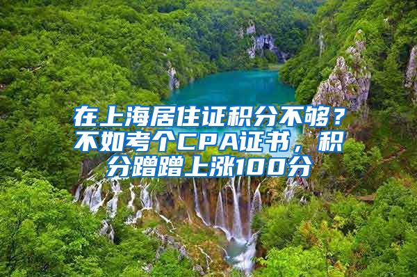 在上海居住證積分不夠？不如考個CPA證書，積分蹭蹭上漲100分