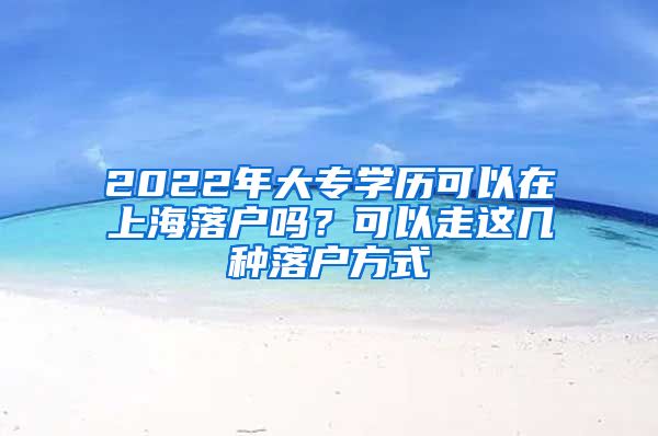 2022年大專學(xué)歷可以在上海落戶嗎？可以走這幾種落戶方式