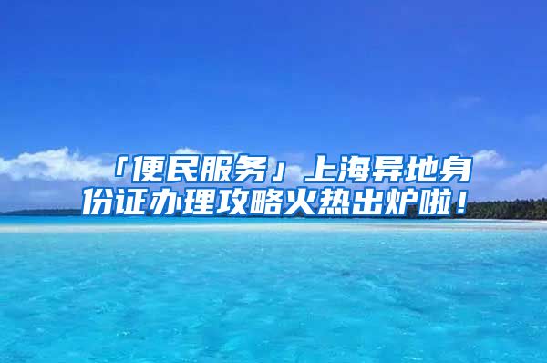 「便民服務」上海異地身份證辦理攻略火熱出爐啦！