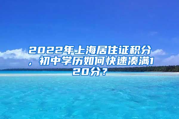 2022年上海居住證積分，初中學(xué)歷如何快速湊滿120分？