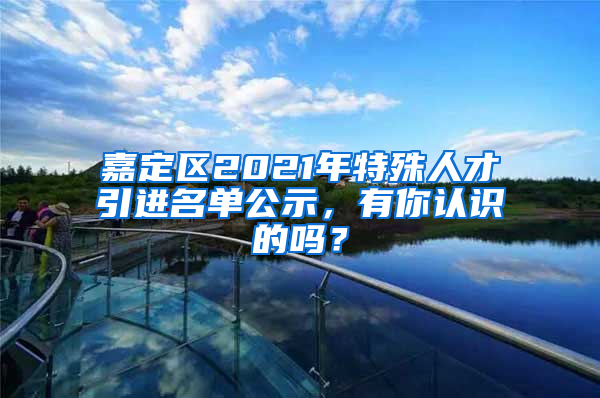 嘉定區(qū)2021年特殊人才引進名單公示，有你認識的嗎？