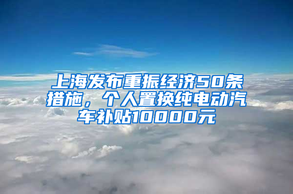 上海發(fā)布重振經(jīng)濟50條措施，個人置換純電動汽車補貼10000元