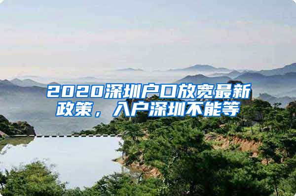 2020深圳戶口放寬最新政策，入戶深圳不能等