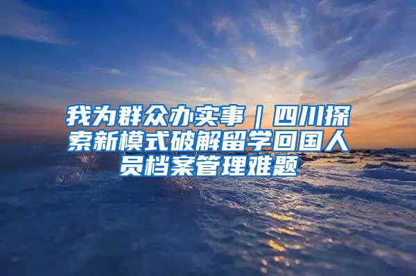 我為群眾辦實事｜四川探索新模式破解留學回國人員檔案管理難題