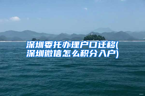 深圳委托辦理戶口遷移(深圳微信怎么積分入戶)