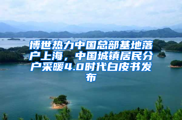 博世熱力中國總部基地落戶上海，中國城鎮(zhèn)居民分戶采暖4.0時代白皮書發(fā)布