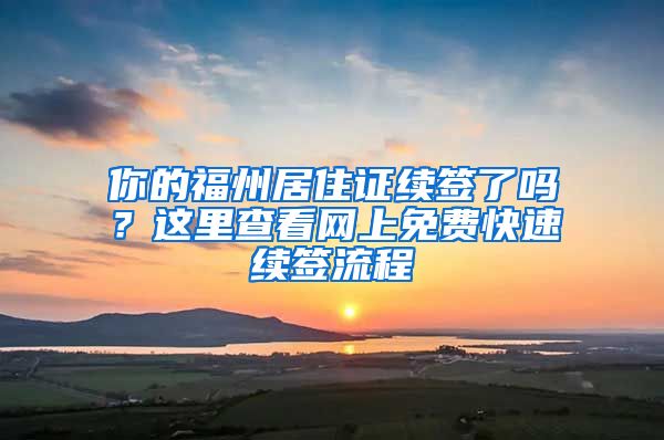 你的福州居住證續(xù)簽了嗎？這里查看網(wǎng)上免費快速續(xù)簽流程