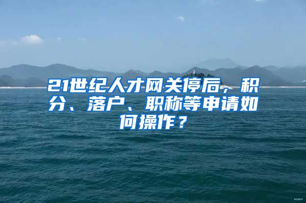 21世紀(jì)人才網(wǎng)關(guān)停后，積分、落戶、職稱等申請如何操作？