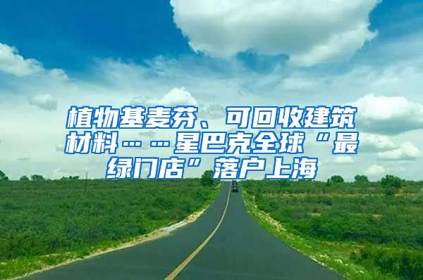 植物基麥芬、可回收建筑材料……星巴克全球“最綠門店”落戶上海