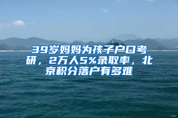 39歲媽媽為孩子戶口考研，2萬(wàn)人5%錄取率，北京積分落戶有多難