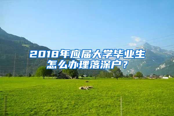 2018年應(yīng)屆大學(xué)畢業(yè)生怎么辦理落深戶？