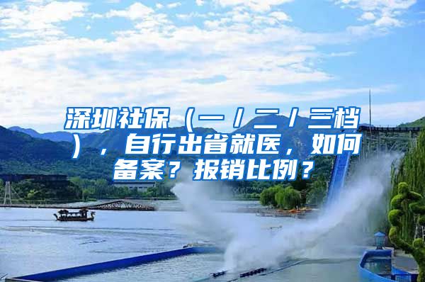 深圳社保（一／二／三檔），自行出省就醫(yī)，如何備案？報銷比例？