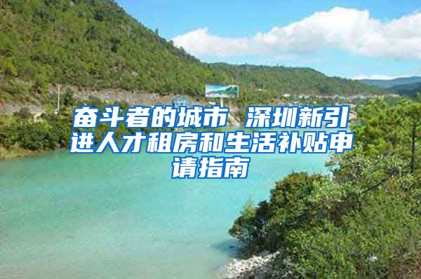 奮斗者的城市 深圳新引進(jìn)人才租房和生活補(bǔ)貼申請(qǐng)指南