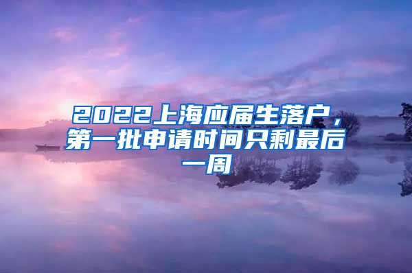 2022上海應(yīng)屆生落戶，第一批申請時間只剩最后一周