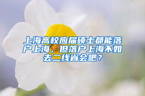 上海高校應屆碩士都能落戶上海，但落戶上海不如去二線省會吧？