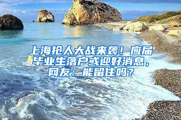 上海搶人大戰(zhàn)來襲！應(yīng)屆畢業(yè)生落戶或迎好消息，網(wǎng)友：能留住嗎？