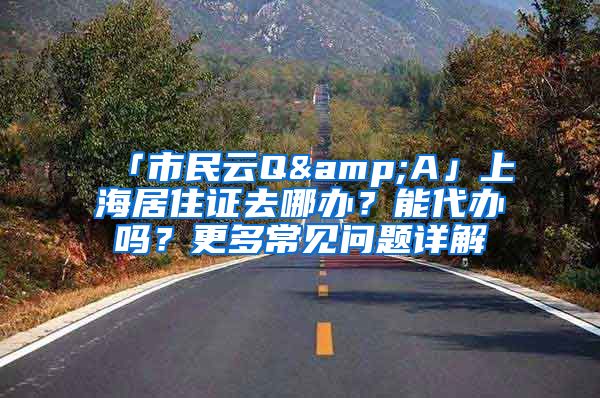 「市民云Q&A」上海居住證去哪辦？能代辦嗎？更多常見問(wèn)題詳解→