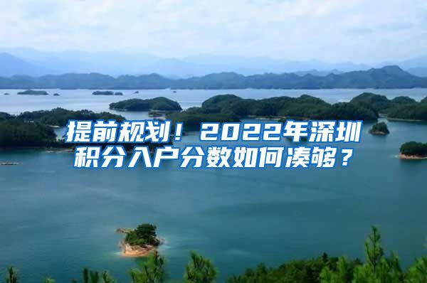 提前規(guī)劃！2022年深圳積分入戶分?jǐn)?shù)如何湊夠？