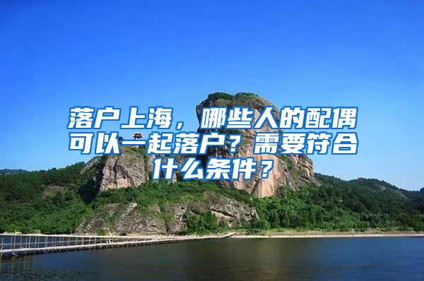 落戶上海，哪些人的配偶可以一起落戶？需要符合什么條件？