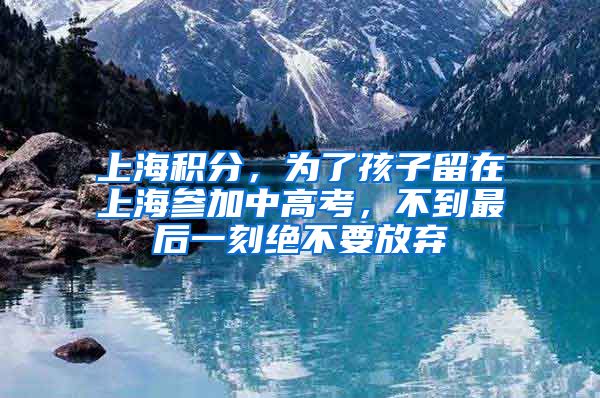 上海積分，為了孩子留在上海參加中高考，不到最后一刻絕不要放棄