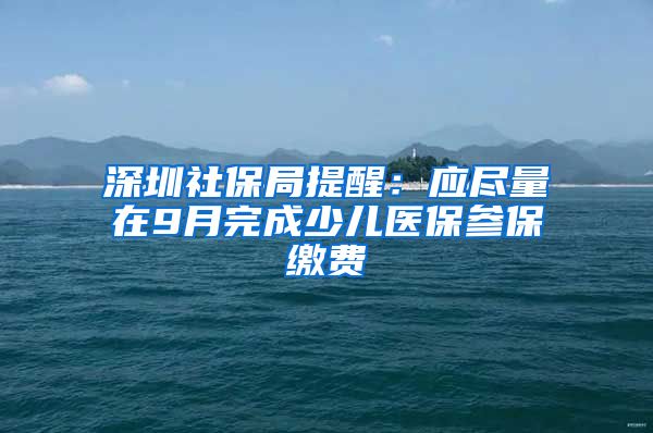 深圳社保局提醒：應(yīng)盡量在9月完成少兒醫(yī)保參保繳費