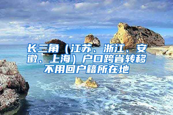 長(zhǎng)三角（江蘇、浙江、安徽、上海）戶口跨省轉(zhuǎn)移不用回戶籍所在地