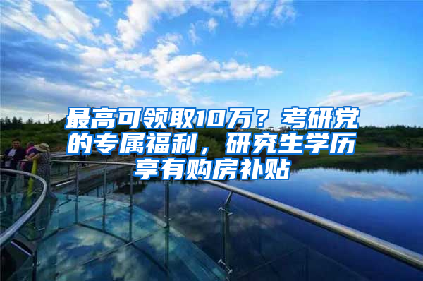 最高可領(lǐng)取10萬？考研黨的專屬福利，研究生學(xué)歷享有購房補(bǔ)貼