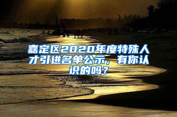 嘉定區(qū)2020年度特殊人才引進(jìn)名單公示，有你認(rèn)識(shí)的嗎？