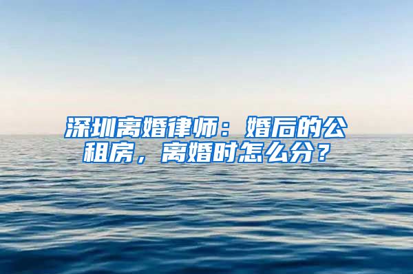 深圳離婚律師：婚后的公租房，離婚時怎么分？