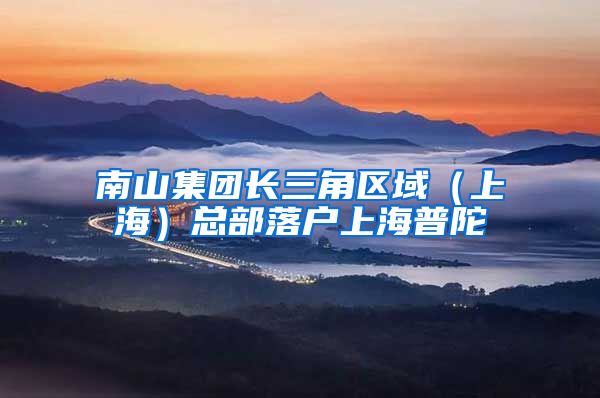 南山集團(tuán)長(zhǎng)三角區(qū)域（上海）總部落戶上海普陀