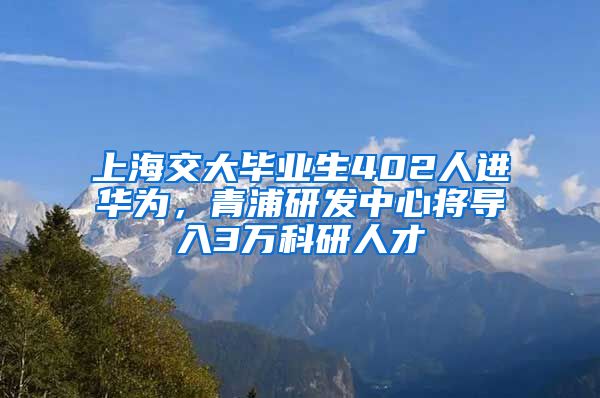 上海交大畢業(yè)生402人進華為，青浦研發(fā)中心將導入3萬科研人才