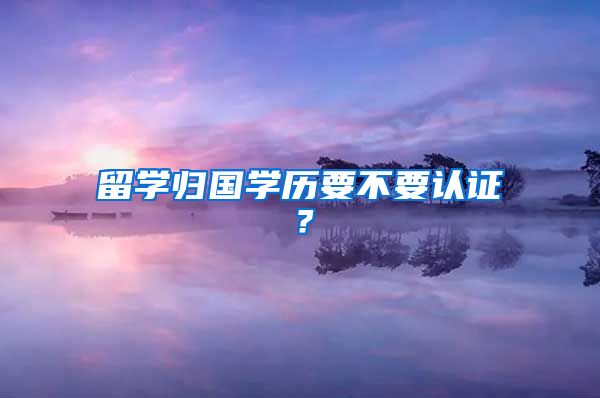 留學(xué)歸國學(xué)歷要不要認(rèn)證？