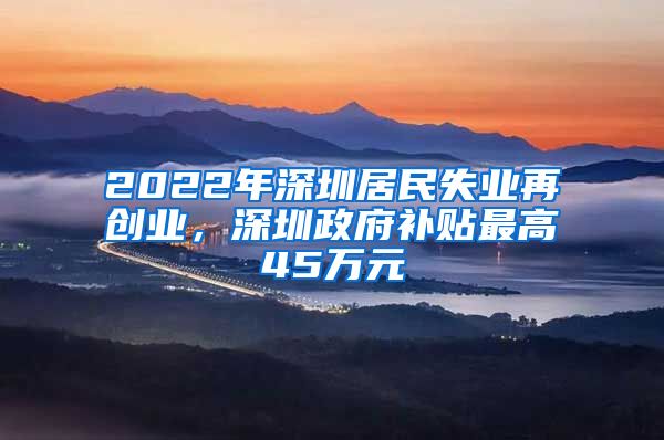 2022年深圳居民失業(yè)再創(chuàng)業(yè)，深圳政府補(bǔ)貼最高45萬(wàn)元